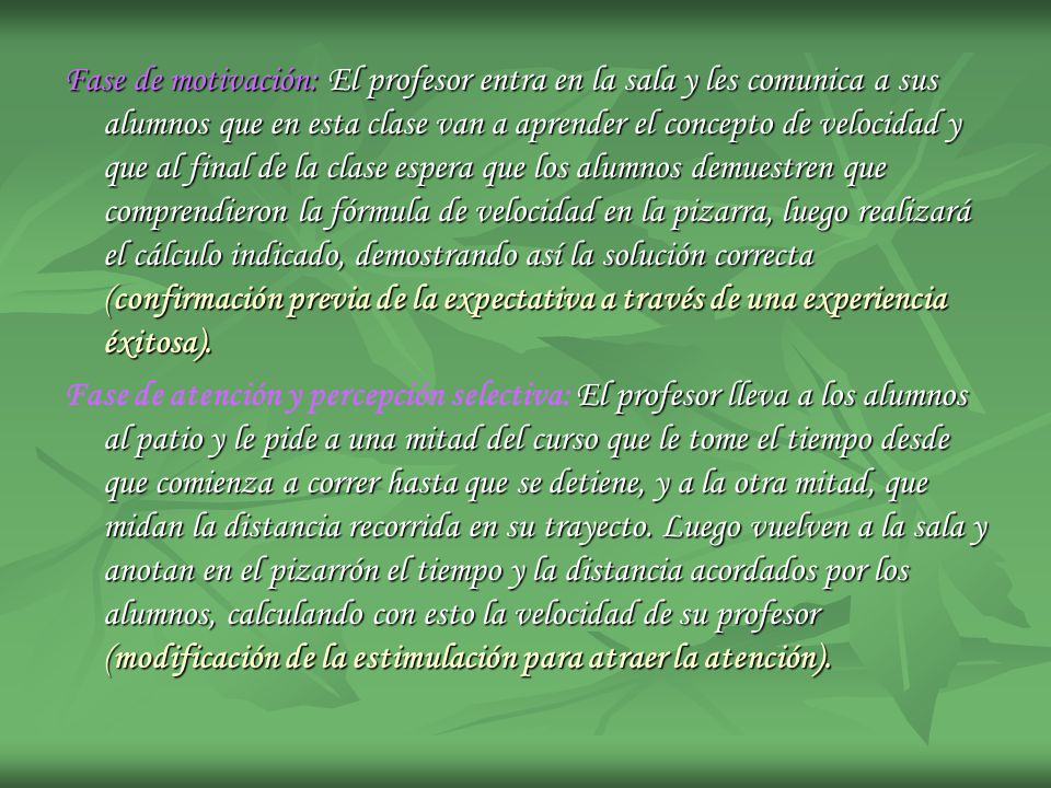 Fase de motivación: El profesor entra en la sala y les comunica a sus alumnos que en esta clase van a aprender el concepto de velocidad y que al final de la clase espera que los alumnos demuestren que comprendieron la fórmula de velocidad en la pizarra, luego realizará el cálculo indicado, demostrando así la solución correcta (confirmación previa de la expectativa a través de una experiencia éxitosa).