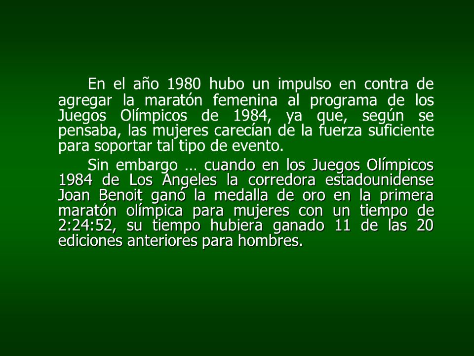 En el año 1980 hubo un impulso en contra de agregar la maratón femenina al programa de los Juegos Olímpicos de 1984, ya que, según se pensaba, las mujeres carecían de la fuerza suficiente para soportar tal tipo de evento.