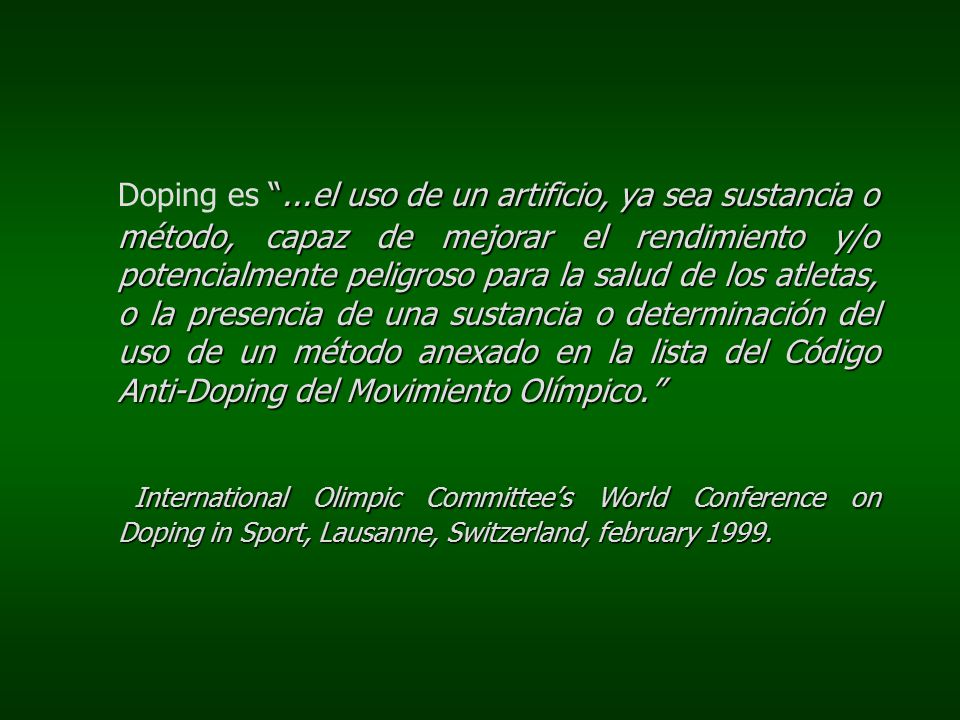 Doping es ...el uso de un artificio, ya sea sustancia o método, capaz de mejorar el rendimiento y/o potencialmente peligroso para la salud de los atletas, o la presencia de una sustancia o determinación del uso de un método anexado en la lista del Código Anti-Doping del Movimiento Olímpico.