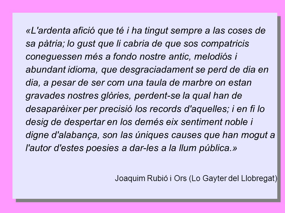 «L ardenta afició que té i ha tingut sempre a las coses de sa pàtria; lo gust que li cabria de que sos compatricis coneguessen més a fondo nostre antic, melodiós i abundant idioma, que desgraciadament se perd de dia en dia, a pesar de ser com una taula de marbre on estan gravades nostres glòries, perdent-se la qual han de desaparèixer per precisió los records d aquelles; i en fi lo desig de despertar en los demés eix sentiment noble i digne d alabança, son las úniques causes que han mogut a l autor d estes poesies a dar-les a la llum pública.»