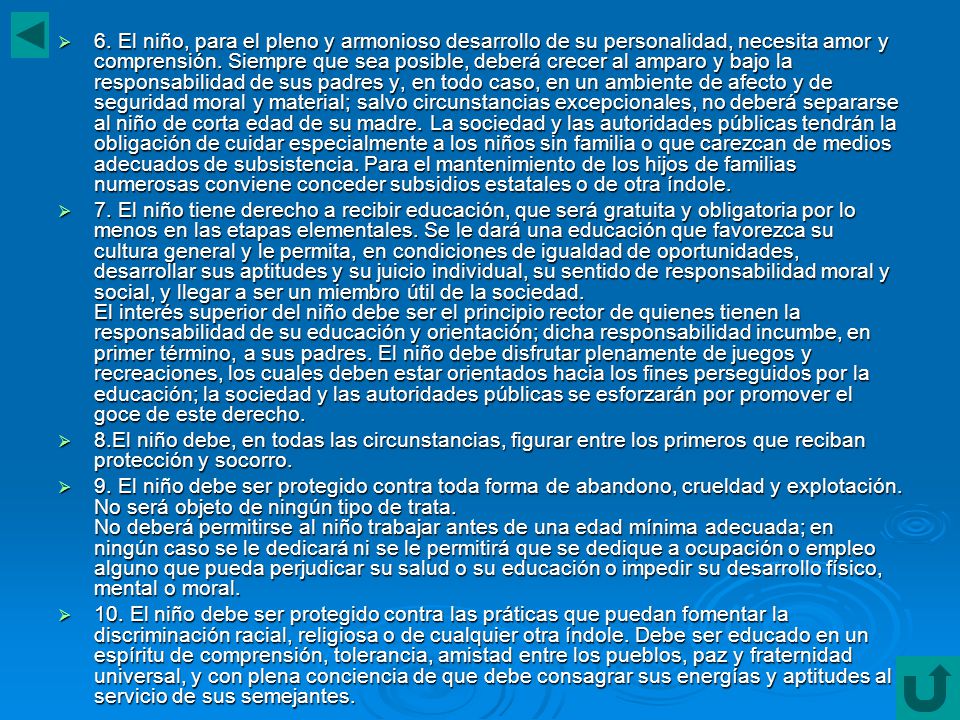 6. El niño, para el pleno y armonioso desarrollo de su personalidad, necesita amor y comprensión. Siempre que sea posible, deberá crecer al amparo y bajo la responsabilidad de sus padres y, en todo caso, en un ambiente de afecto y de seguridad moral y material; salvo circunstancias excepcionales, no deberá separarse al niño de corta edad de su madre. La sociedad y las autoridades públicas tendrán la obligación de cuidar especialmente a los niños sin familia o que carezcan de medios adecuados de subsistencia. Para el mantenimiento de los hijos de familias numerosas conviene conceder subsidios estatales o de otra índole.