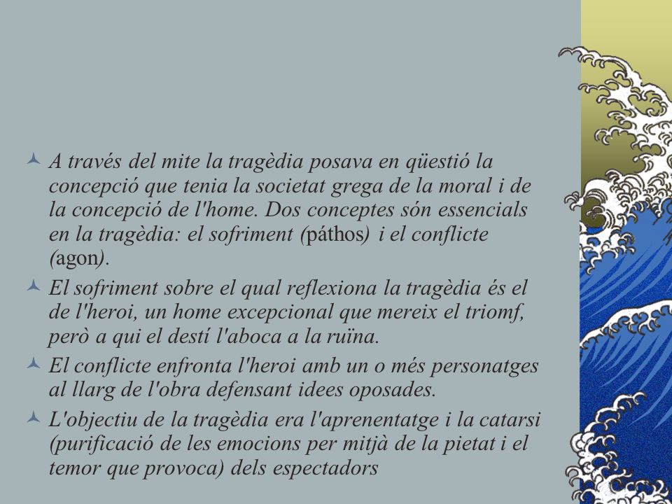 A través del mite la tragèdia posava en qüestió la concepció que tenia la societat grega de la moral i de la concepció de l home. Dos conceptes són essencials en la tragèdia: el sofriment (páthos) i el conflicte (agon).