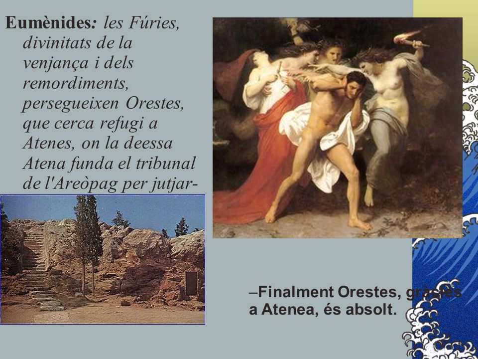 Eumènides: les Fúries, divinitats de la venjança i dels remordiments, persegueixen Orestes, que cerca refugi a Atenes, on la deessa Atena funda el tribunal de l Areòpag per jutjar-lo.