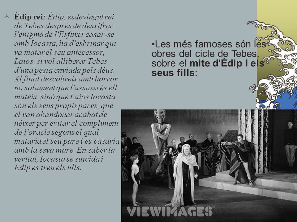 Èdip rei: Èdip, esdevingut rei de Tebes després de desxifrar l enigma de l Esfinx i casar-se amb Iocasta, ha d esbrinar qui va matar el seu antecessor, Laios, si vol alliberar Tebes d una pesta enviada pels déus. Al final descobreix amb horror no solament que l assassí és ell mateix, sinó que Laios Iocasta són els seus propis pares, que el van abandonar acabat de néixer per evitar el compliment de l oracle segons el qual mataria el seu pare i es casaria amb la seva mare. En saber la veritat, Iocasta se suïcida i Èdip es treu els ulls.