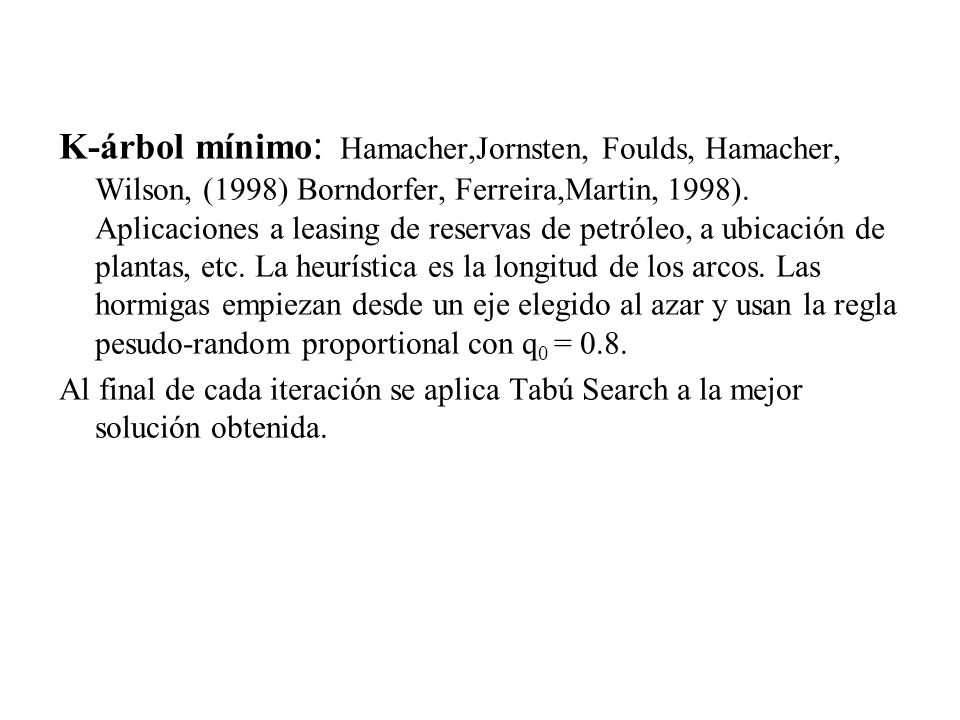 K-árbol mínimo: Hamacher,Jornsten, Foulds, Hamacher, Wilson, (1998) Borndorfer, Ferreira,Martin, 1998). Aplicaciones a leasing de reservas de petróleo, a ubicación de plantas, etc. La heurística es la longitud de los arcos. Las hormigas empiezan desde un eje elegido al azar y usan la regla pesudo-random proportional con q0 = 0.8.
