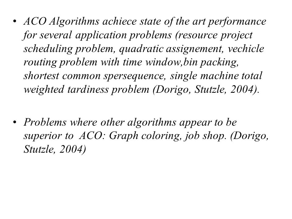 ACO Algorithms achiece state of the art performance for several application problems (resource project scheduling problem, quadratic assignement, vechicle routing problem with time window,bin packing, shortest common spersequence, single machine total weighted tardiness problem (Dorigo, Stutzle, 2004).