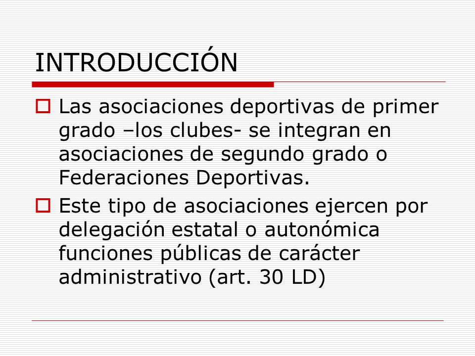 INTRODUCCIÓN Las asociaciones deportivas de primer grado –los clubes- se integran en asociaciones de segundo grado o Federaciones Deportivas.