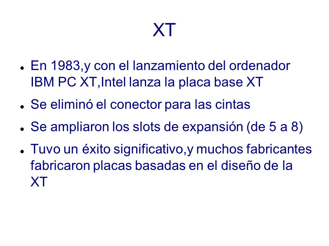 XT En 1983,y con el lanzamiento del ordenador IBM PC XT,Intel lanza la placa base XT. Se eliminó el conector para las cintas.