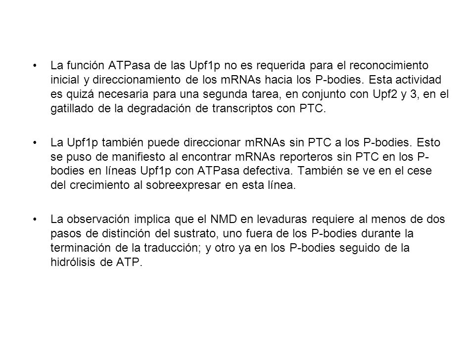La función ATPasa de las Upf1p no es requerida para el reconocimiento inicial y direccionamiento de los mRNAs hacia los P-bodies. Esta actividad es quizá necesaria para una segunda tarea, en conjunto con Upf2 y 3, en el gatillado de la degradación de transcriptos con PTC.