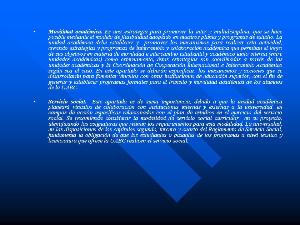 Movilidad académica. Es una estrategia para promover la inter y multidisciplina, que se hace posible mediante el modelo de flexibilidad adoptado en nuestros planes y programas de estudio. La unidad académica debe establecer y promover los mecanismos para realizar esta actividad, creando estrategias y programas de intercambio y colaboración académica que permitan el logro de sus objetivos en materia de movilidad e intercambio estudiantil y académico tanto interna (entre unidades académicas) como externamente, éstas estrategias son coordinadas a través de las unidades académicas y la Coordinación de Cooperación Internacional e Intercambio Académico según sea el caso. En este apartado se deberán especificar, los mecanismos y acciones que se desarrollarán para fomentar vínculos con otras instituciones de educación superior, con el fin de generar y establecer programas formales para el tránsito y movilidad académica de los alumnos de la UABC.