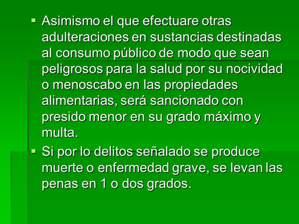 Asimismo el que efectuare otras adulteraciones en sustancias destinadas al consumo público de modo que sean peligrosos para la salud por su nocividad o menoscabo en las propiedades alimentarias, será sancionado con presido menor en su grado máximo y multa.
