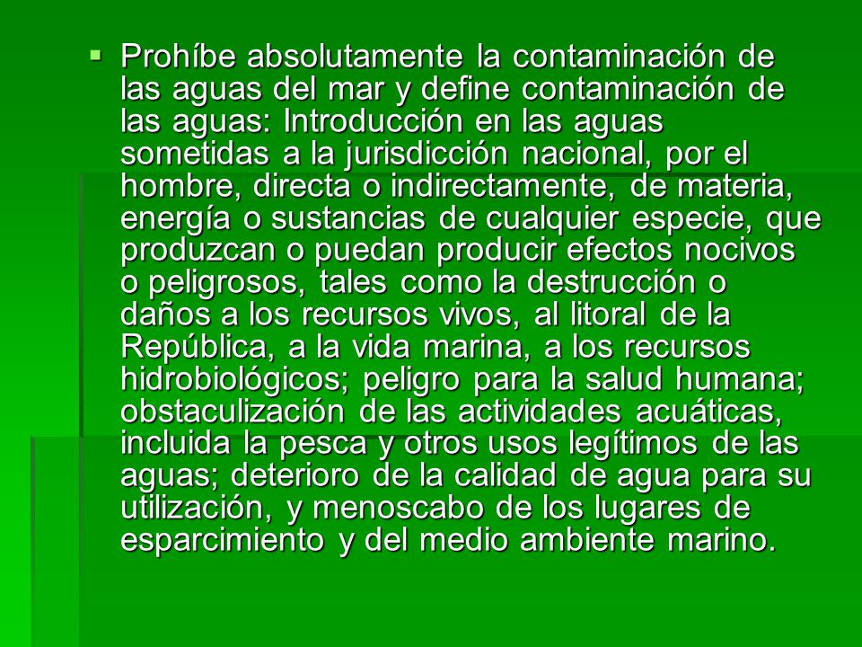 Prohíbe absolutamente la contaminación de las aguas del mar y define contaminación de las aguas: Introducción en las aguas sometidas a la jurisdicción nacional, por el hombre, directa o indirectamente, de materia, energía o sustancias de cualquier especie, que produzcan o puedan producir efectos nocivos o peligrosos, tales como la destrucción o daños a los recursos vivos, al litoral de la República, a la vida marina, a los recursos hidrobiológicos; peligro para la salud humana; obstaculización de las actividades acuáticas, incluida la pesca y otros usos legítimos de las aguas; deterioro de la calidad de agua para su utilización, y menoscabo de los lugares de esparcimiento y del medio ambiente marino.
