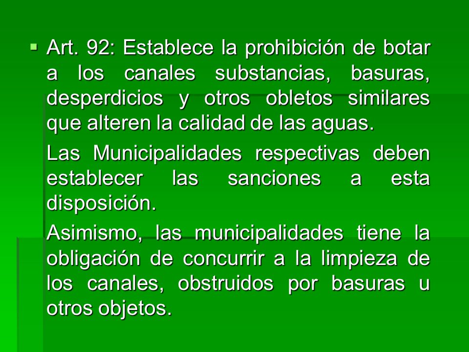 Art. 92: Establece la prohibición de botar a los canales substancias, basuras, desperdicios y otros obletos similares que alteren la calidad de las aguas.
