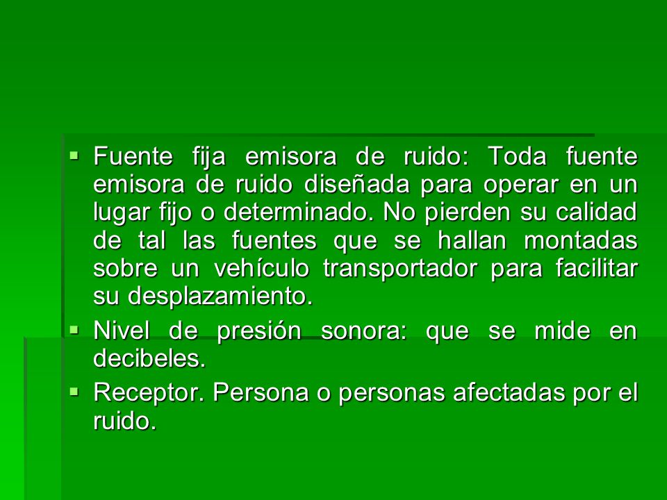 Fuente fija emisora de ruido: Toda fuente emisora de ruido diseñada para operar en un lugar fijo o determinado. No pierden su calidad de tal las fuentes que se hallan montadas sobre un vehículo transportador para facilitar su desplazamiento.