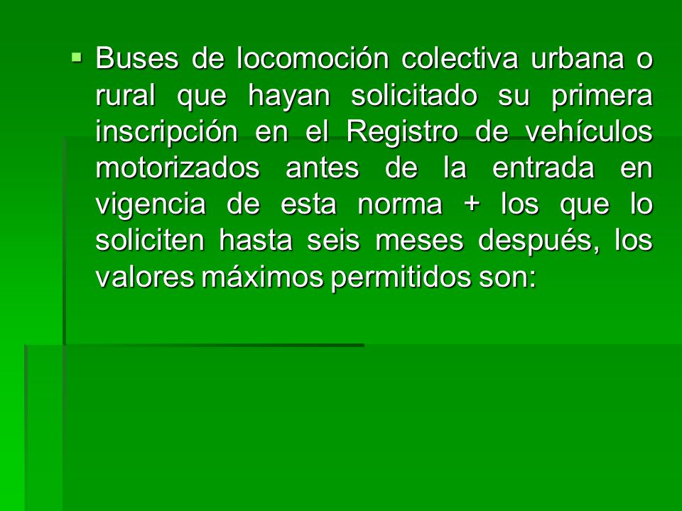 Buses de locomoción colectiva urbana o rural que hayan solicitado su primera inscripción en el Registro de vehículos motorizados antes de la entrada en vigencia de esta norma + los que lo soliciten hasta seis meses después, los valores máximos permitidos son: