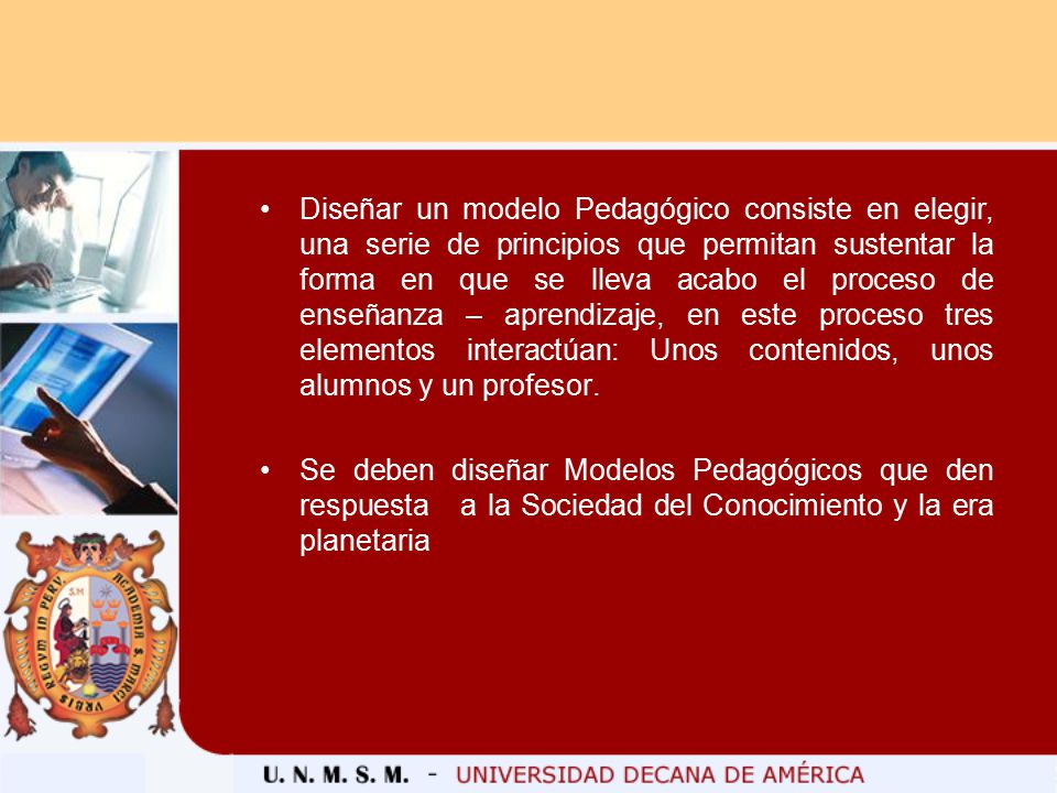 Diseñar un modelo Pedagógico consiste en elegir, una serie de principios que permitan sustentar la forma en que se lleva acabo el proceso de enseñanza – aprendizaje, en este proceso tres elementos interactúan: Unos contenidos, unos alumnos y un profesor.