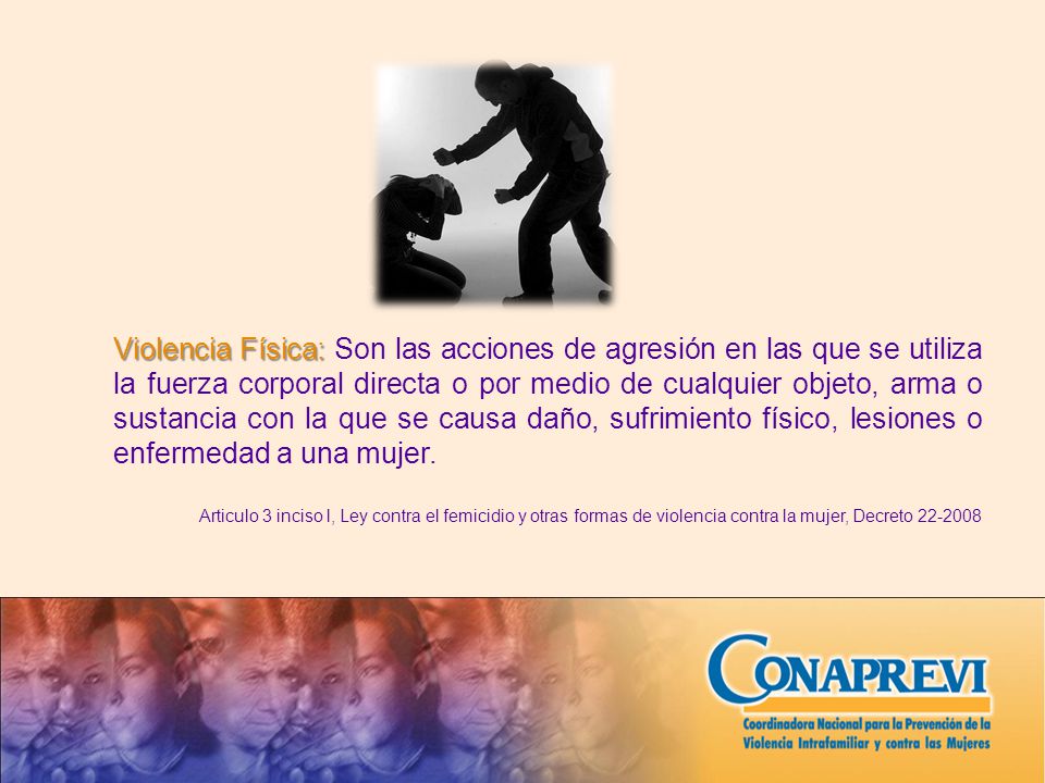 Violencia Física: Son las acciones de agresión en las que se utiliza la fuerza corporal directa o por medio de cualquier objeto, arma o sustancia con la que se causa daño, sufrimiento físico, lesiones o enfermedad a una mujer.