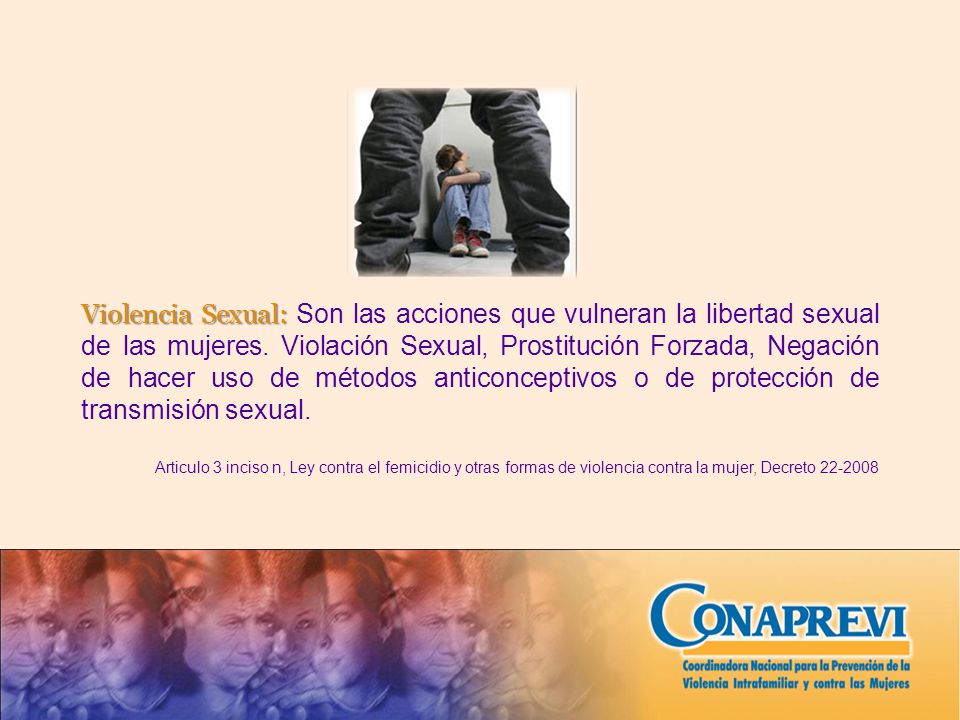Violencia Sexual: Son las acciones que vulneran la libertad sexual de las mujeres. Violación Sexual, Prostitución Forzada, Negación de hacer uso de métodos anticonceptivos o de protección de transmisión sexual.