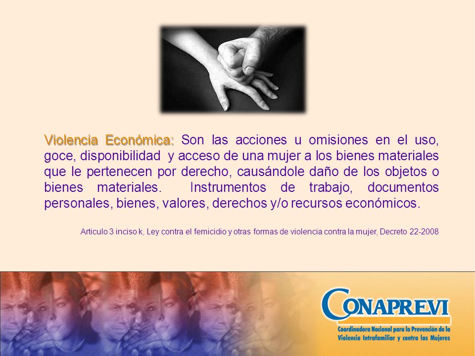 Violencia Económica: Son las acciones u omisiones en el uso, goce, disponibilidad y acceso de una mujer a los bienes materiales que le pertenecen por derecho, causándole daño de los objetos o bienes materiales. Instrumentos de trabajo, documentos personales, bienes, valores, derechos y/o recursos económicos.