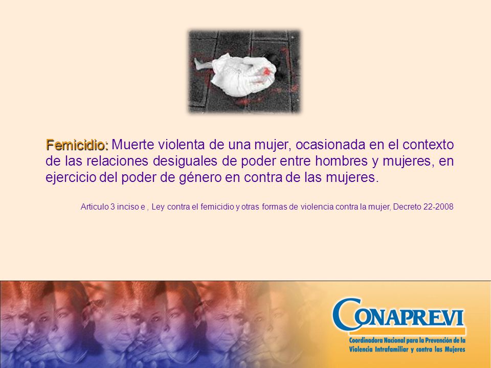 Femicidio: Muerte violenta de una mujer, ocasionada en el contexto de las relaciones desiguales de poder entre hombres y mujeres, en ejercicio del poder de género en contra de las mujeres.