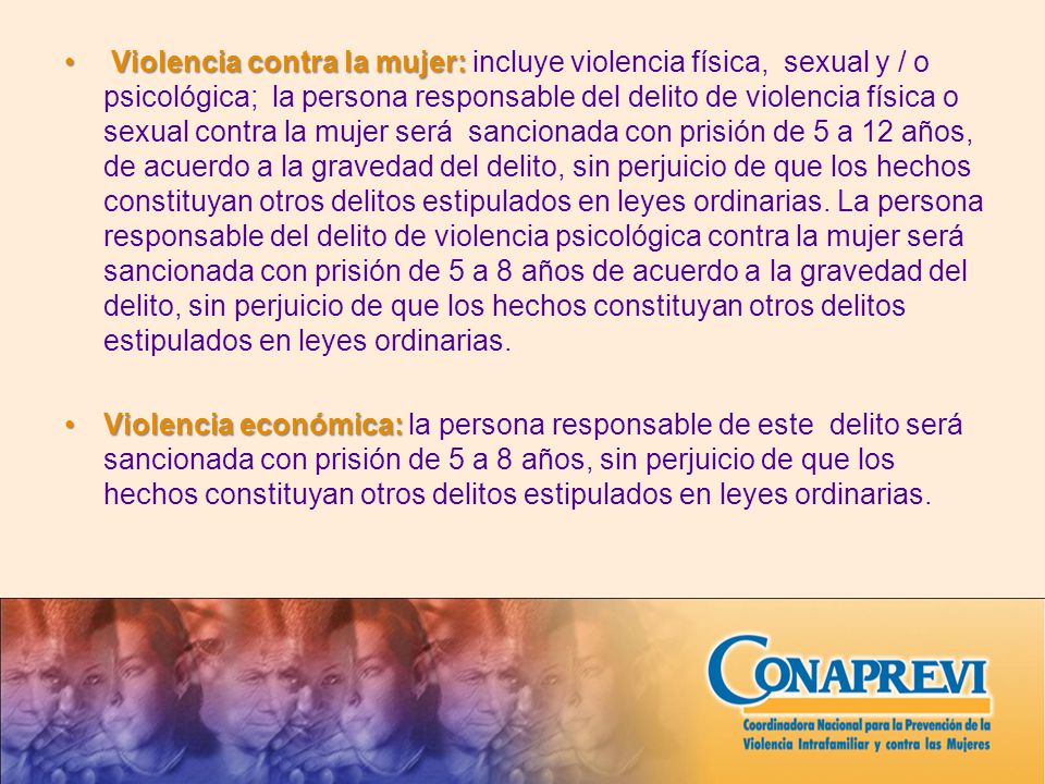 Violencia contra la mujer: incluye violencia física, sexual y / o psicológica; la persona responsable del delito de violencia física o sexual contra la mujer será sancionada con prisión de 5 a 12 años, de acuerdo a la gravedad del delito, sin perjuicio de que los hechos constituyan otros delitos estipulados en leyes ordinarias. La persona responsable del delito de violencia psicológica contra la mujer será sancionada con prisión de 5 a 8 años de acuerdo a la gravedad del delito, sin perjuicio de que los hechos constituyan otros delitos estipulados en leyes ordinarias.