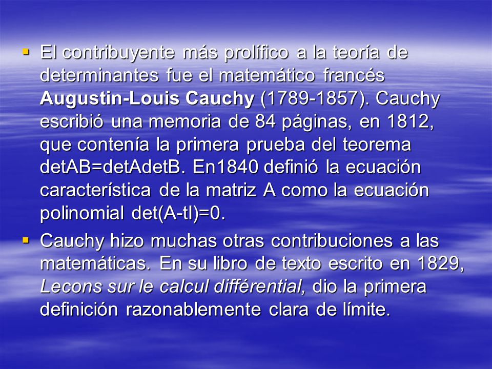 El contribuyente más prolífico a la teoría de determinantes fue el matemático francés Augustin-Louis Cauchy ( ). Cauchy escribió una memoria de 84 páginas, en 1812, que contenía la primera prueba del teorema detAB=detAdetB. En1840 definió la ecuación característica de la matriz A como la ecuación polinomial det(A-tI)=0.