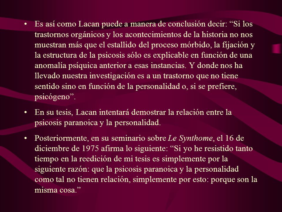 Es así como Lacan puede a manera de conclusión decir: Si los trastornos orgánicos y los acontecimientos de la historia no nos muestran más que el estallido del proceso mórbido, la fijación y la estructura de la psicosis sólo es explicable en función de una anomalía psíquica anterior a esas instancias. Y donde nos ha llevado nuestra investigación es a un trastorno que no tiene sentido sino en función de la personalidad o, si se prefiere, psicógeno .