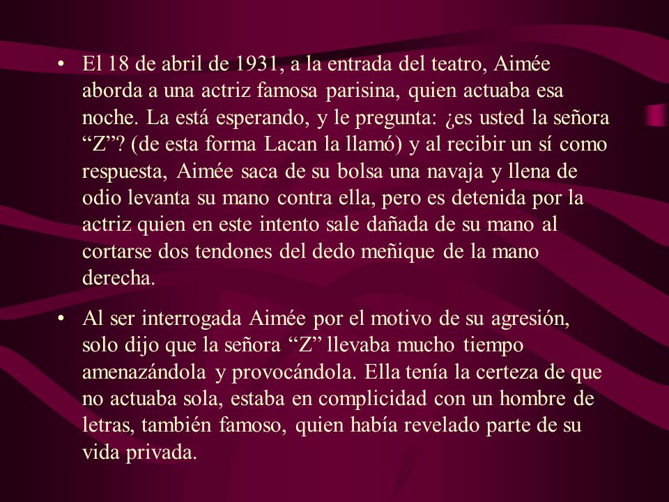 El 18 de abril de 1931, a la entrada del teatro, Aimée aborda a una actriz famosa parisina, quien actuaba esa noche. La está esperando, y le pregunta: ¿es usted la señora Z (de esta forma Lacan la llamó) y al recibir un sí como respuesta, Aimée saca de su bolsa una navaja y llena de odio levanta su mano contra ella, pero es detenida por la actriz quien en este intento sale dañada de su mano al cortarse dos tendones del dedo meñique de la mano derecha.