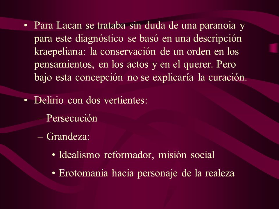 Para Lacan se trataba sin duda de una paranoia y para este diagnóstico se basó en una descripción kraepeliana: la conservación de un orden en los pensamientos, en los actos y en el querer. Pero bajo esta concepción no se explicaría la curación.