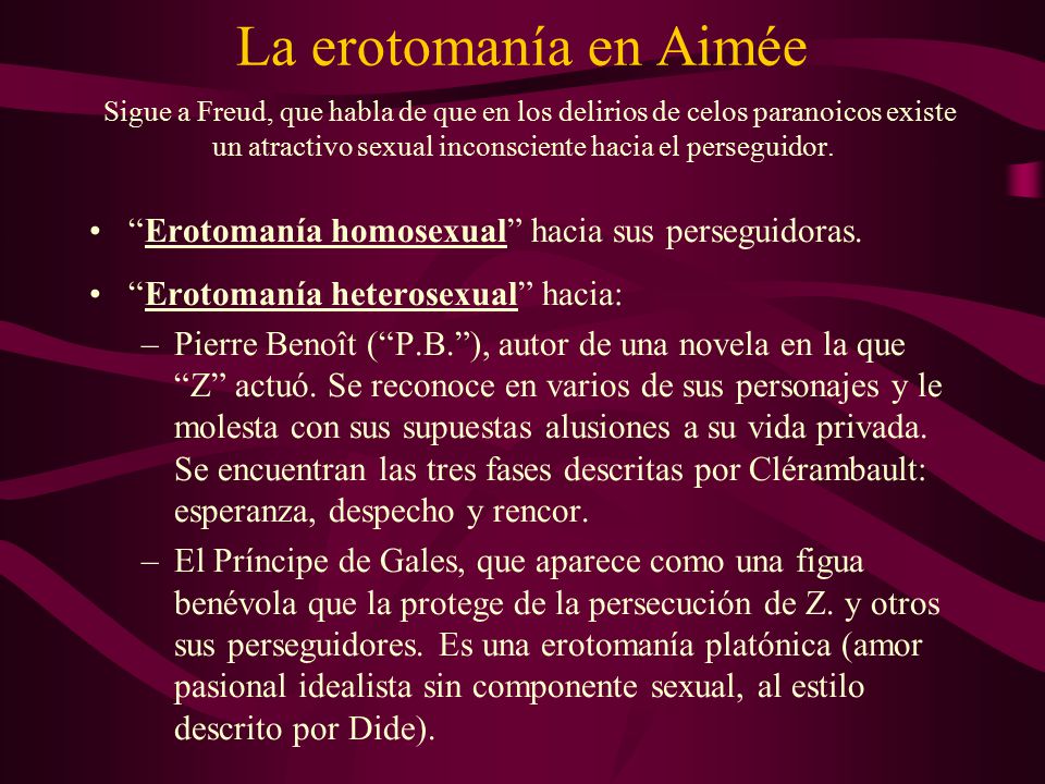 La erotomanía en Aimée Sigue a Freud, que habla de que en los delirios de celos paranoicos existe un atractivo sexual inconsciente hacia el perseguidor.