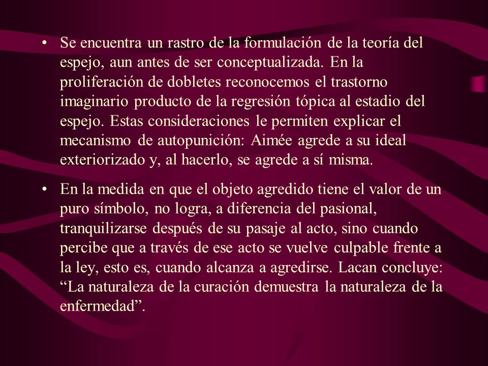 Se encuentra un rastro de la formulación de la teoría del espejo, aun antes de ser conceptualizada. En la proliferación de dobletes reconocemos el trastorno imaginario producto de la regresión tópica al estadio del espejo. Estas consideraciones le permiten explicar el mecanismo de autopunición: Aimée agrede a su ideal exteriorizado y, al hacerlo, se agrede a sí misma.