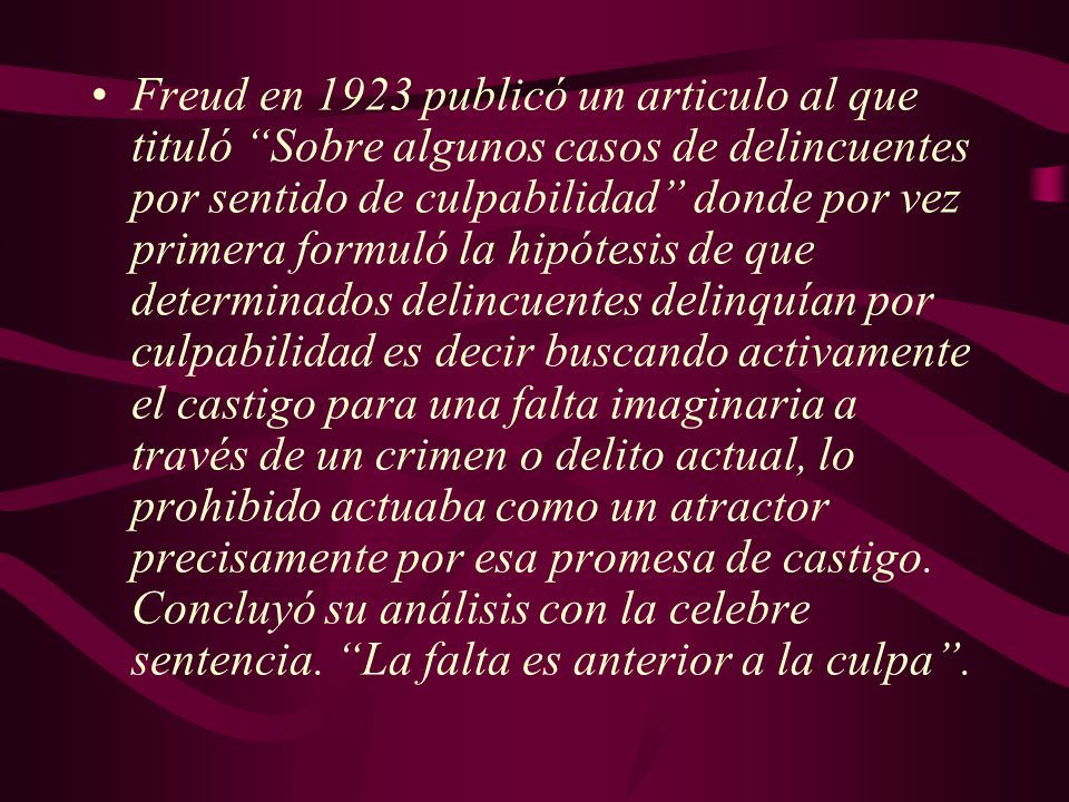 Freud en 1923 publicó un articulo al que tituló Sobre algunos casos de delincuentes por sentido de culpabilidad donde por vez primera formuló la hipótesis de que determinados delincuentes delinquían por culpabilidad es decir buscando activamente el castigo para una falta imaginaria a través de un crimen o delito actual, lo prohibido actuaba como un atractor precisamente por esa promesa de castigo.