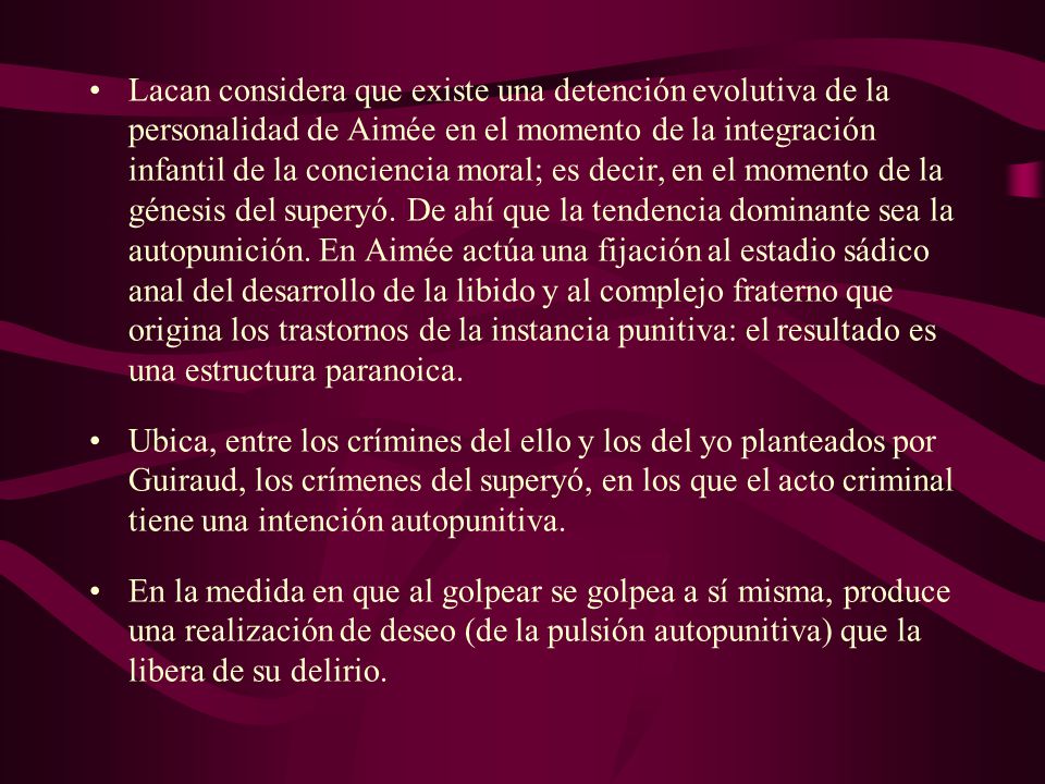 Lacan considera que existe una detención evolutiva de la personalidad de Aimée en el momento de la integración infantil de la conciencia moral; es decir, en el momento de la génesis del superyó. De ahí que la tendencia dominante sea la autopunición. En Aimée actúa una fijación al estadio sádico anal del desarrollo de la libido y al complejo fraterno que origina los trastornos de la instancia punitiva: el resultado es una estructura paranoica.