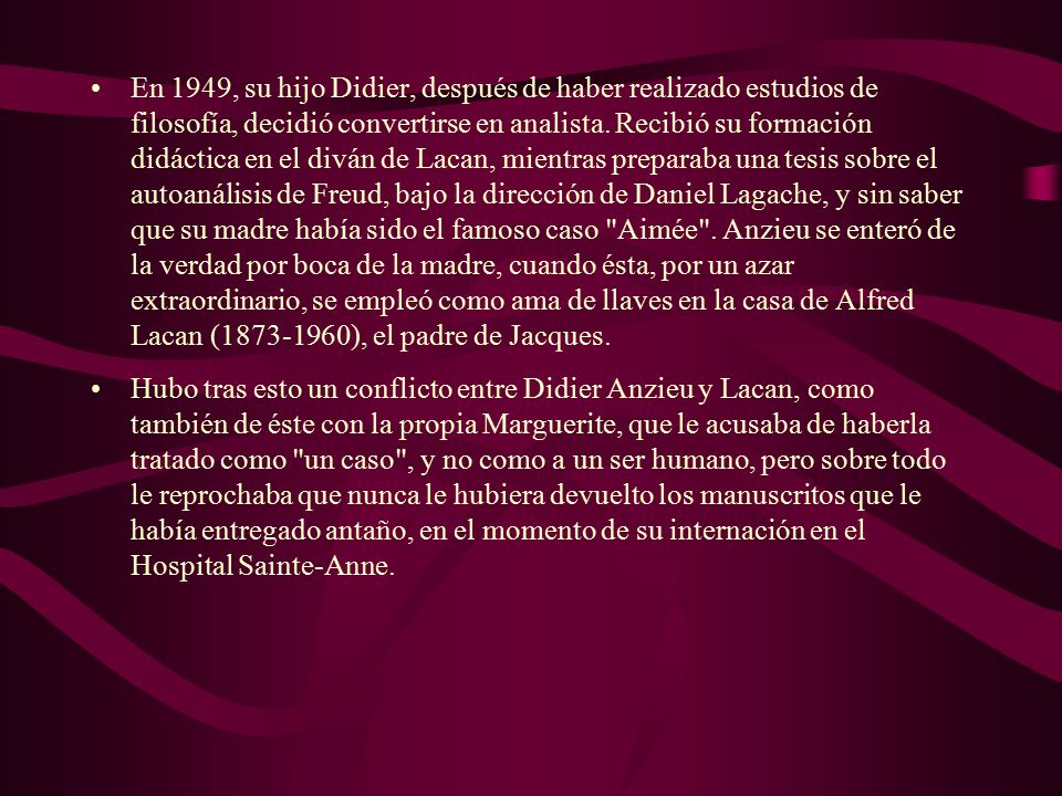 En 1949, su hijo Didier, después de haber realizado estudios de filosofía, decidió convertirse en analista. Recibió su formación didáctica en el diván de Lacan, mientras preparaba una tesis sobre el autoanálisis de Freud, bajo la dirección de Daniel Lagache, y sin saber que su madre había sido el famoso caso Aimée . Anzieu se enteró de la verdad por boca de la madre, cuando ésta, por un azar extraordinario, se empleó como ama de llaves en la casa de Alfred Lacan ( ), el padre de Jacques.