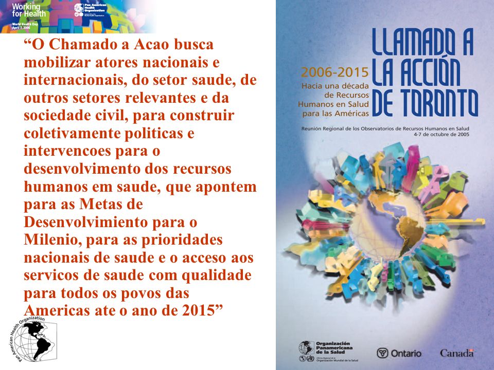 O Chamado a Acao busca mobilizar atores nacionais e internacionais, do setor saude, de outros setores relevantes e da sociedade civil, para construir coletivamente politicas e intervencoes para o desenvolvimento dos recursos humanos em saude, que apontem para as Metas de Desenvolvimiento para o Milenio, para as prioridades nacionais de saude e o acceso aos servicos de saude com qualidade para todos os povos das Americas ate o ano de 2015