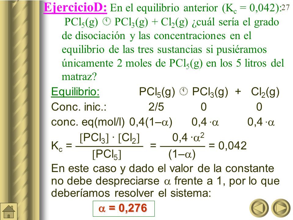 EjercicioD: En el equilibrio anterior (Kc = 0,042): PCl5(g)  PCl3(g) + Cl2(g) ¿cuál sería el grado de disociación y las concentraciones en el equilibrio de las tres sustancias si pusiéramos únicamente 2 moles de PCl5(g) en los 5 litros del matraz