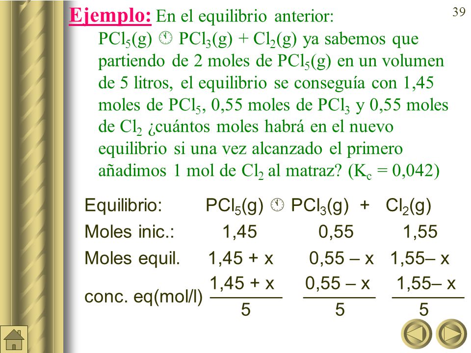 Ejemplo: En el equilibrio anterior: PCl5(g)  PCl3(g) + Cl2(g) ya sabemos que partiendo de 2 moles de PCl5(g) en un volumen de 5 litros, el equilibrio se conseguía con 1,45 moles de PCl5, 0,55 moles de PCl3 y 0,55 moles de Cl2 ¿cuántos moles habrá en el nuevo equilibrio si una vez alcanzado el primero añadimos 1 mol de Cl2 al matraz (Kc = 0,042)