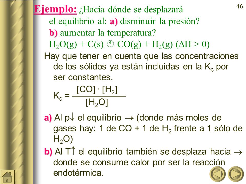 Ejemplo: ¿Hacia dónde se desplazará el equilibrio al: a)disminuir la presión b) aumentar la temperatura H2O(g) + C(s)  CO(g) + H2(g) (H > 0)