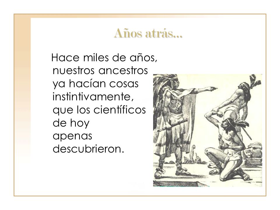 Años atrás… Hace miles de años, nuestros ancestros ya hacían cosas instintivamente, que los científicos de hoy apenas descubrieron.
