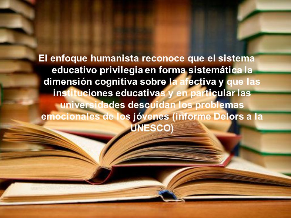 El enfoque humanista reconoce que el sistema educativo privilegia en forma sistemática la dimensión cognitiva sobre la afectiva y que las instituciones educativas y en particular las universidades descuidan los problemas emocionales de los jóvenes (informe Delors a la UNESCO)