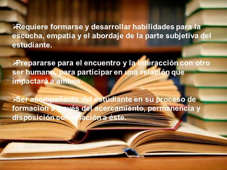 Requiere formarse y desarrollar habilidades para la escucha, empatía y el abordaje de la parte subjetiva del estudiante.