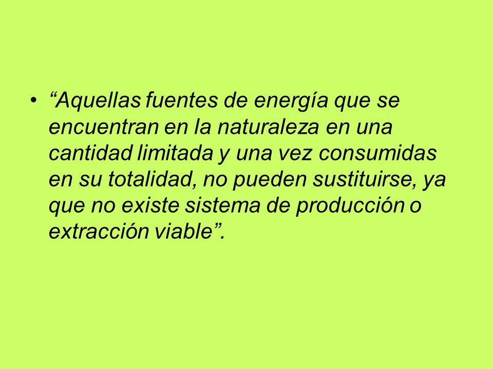 Aquellas fuentes de energía que se encuentran en la naturaleza en una cantidad limitada y una vez consumidas en su totalidad, no pueden sustituirse, ya que no existe sistema de producción o extracción viable .