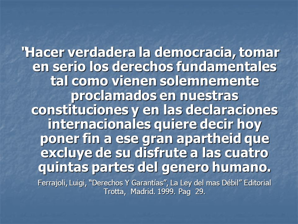 Hacer verdadera la democracia, tomar en serio los derechos fundamentales tal como vienen solemnemente proclamados en nuestras constituciones y en las declaraciones internacionales quiere decir hoy poner fin a ese gran apartheid que excluye de su disfrute a las cuatro quintas partes del genero humano.