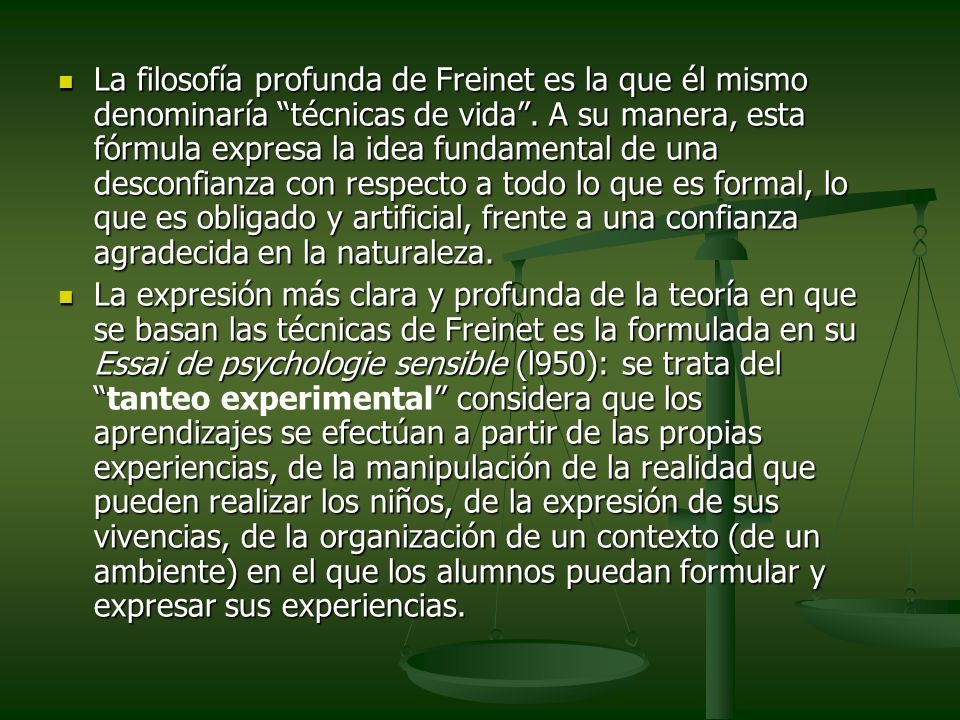 La filosofía profunda de Freinet es la que él mismo denominaría técnicas de vida . A su manera, esta fórmula expresa la idea fundamental de una desconfianza con respecto a todo lo que es formal, lo que es obligado y artificial, frente a una confianza agradecida en la naturaleza.