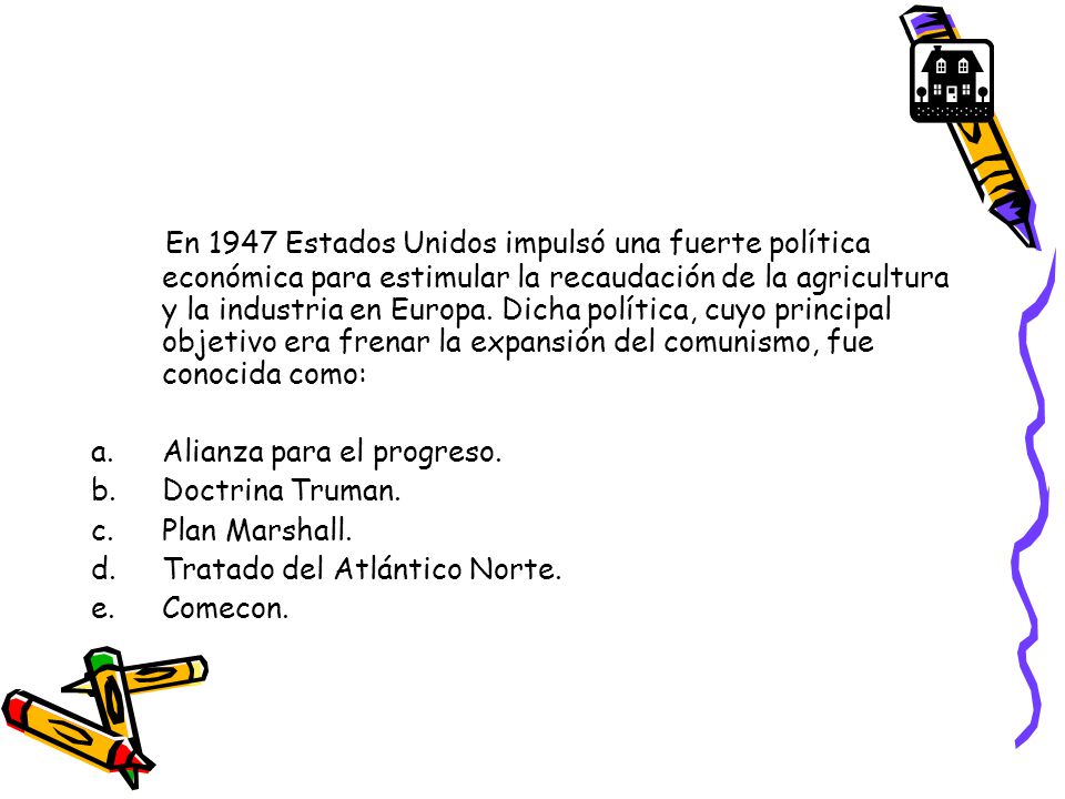 En 1947 Estados Unidos impulsó una fuerte política económica para estimular la recaudación de la agricultura y la industria en Europa. Dicha política, cuyo principal objetivo era frenar la expansión del comunismo, fue conocida como: