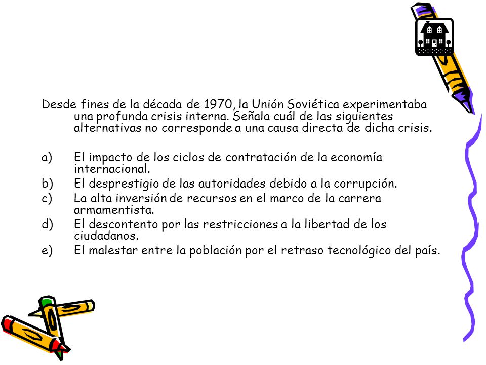 Desde fines de la década de 1970, la Unión Soviética experimentaba una profunda crisis interna. Señala cuál de las siguientes alternativas no corresponde a una causa directa de dicha crisis.