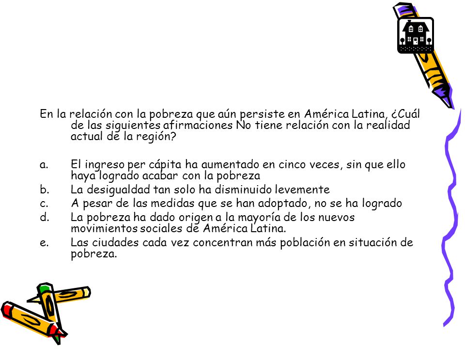 En la relación con la pobreza que aún persiste en América Latina, ¿Cuál de las siguientes afirmaciones No tiene relación con la realidad actual de la región