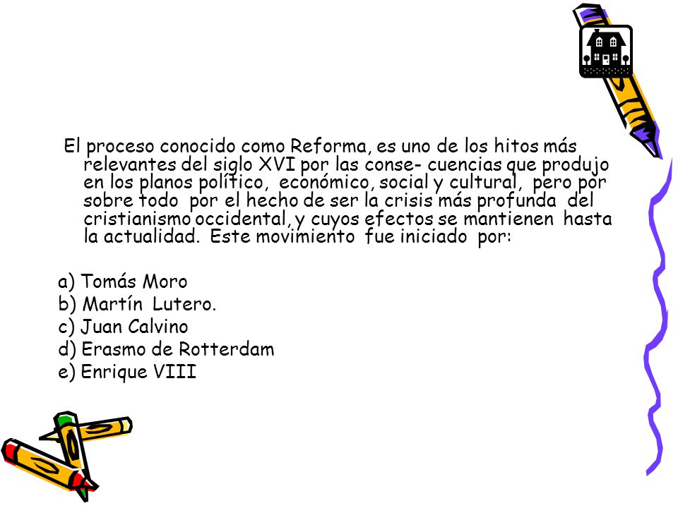El proceso conocido como Reforma, es uno de los hitos más relevantes del siglo XVI por las conse- cuencias que produjo en los planos político, económico, social y cultural, pero por sobre todo por el hecho de ser la crisis más profunda del cristianismo occidental, y cuyos efectos se mantienen hasta la actualidad. Este movimiento fue iniciado por: