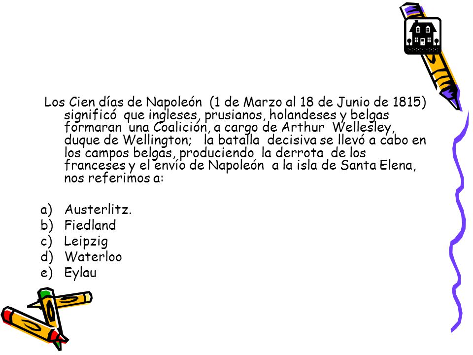 Los Cien días de Napoleón (1 de Marzo al 18 de Junio de 1815) significó que ingleses, prusianos, holandeses y belgas formaran una Coalición, a cargo de Arthur Wellesley, duque de Wellington; la batalla decisiva se llevó a cabo en los campos belgas, produciendo la derrota de los franceses y el envío de Napoleón a la isla de Santa Elena, nos referimos a:
