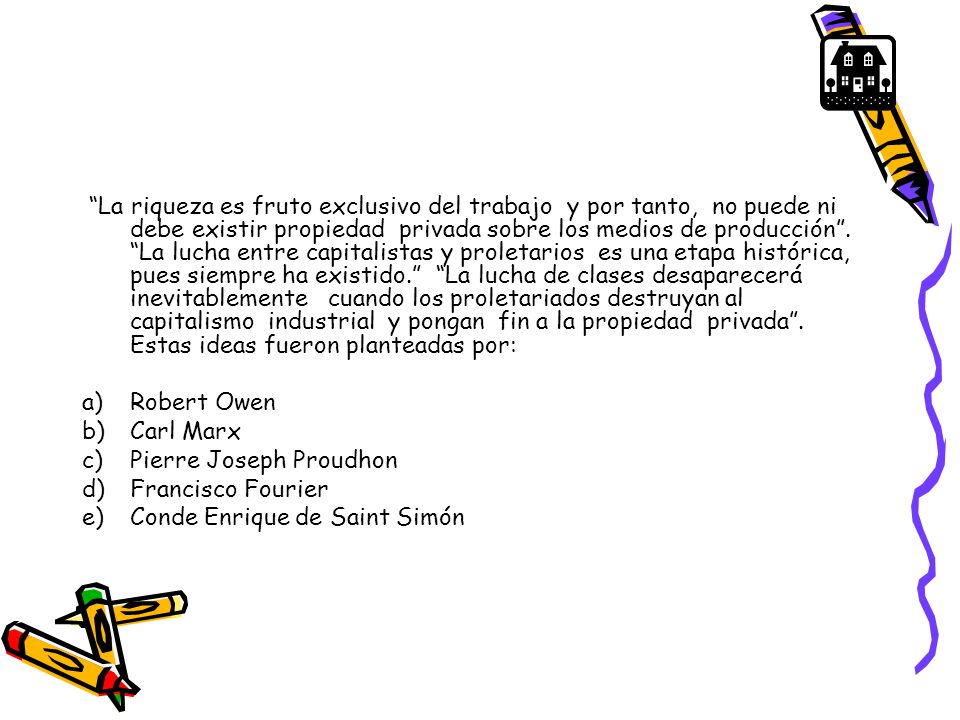 La riqueza es fruto exclusivo del trabajo y por tanto, no puede ni debe existir propiedad privada sobre los medios de producción . La lucha entre capitalistas y proletarios es una etapa histórica, pues siempre ha existido. La lucha de clases desaparecerá inevitablemente cuando los proletariados destruyan al capitalismo industrial y pongan fin a la propiedad privada . Estas ideas fueron planteadas por: